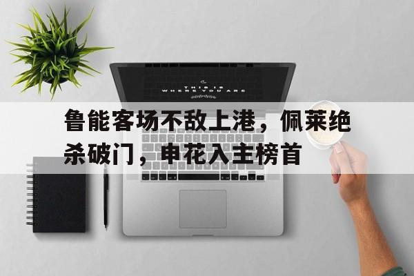 C7娱乐app-鲁能客场不敌上港，佩莱绝杀破门，申花入主榜首的简单介绍
